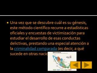  Una vez que se descubre cuál es su génesis,
este método científico recurre a estadísticas
oficiales y encuestas de victimización para
estudiar el desarrollo de esas conductas
delictivas, prestando una especial atención a
la criminalidad comparada (es decir, a qué
sucede en otras naciones del mundo).
 
