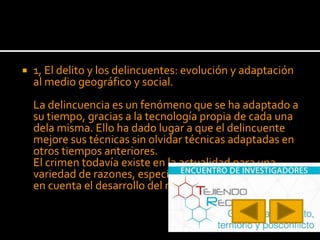  1, El delito y los delincuentes: evolución y adaptación
al medio geográfico y social.
La delincuencia es un fenómeno que se ha adaptado a
su tiempo, gracias a la tecnología propia de cada una
dela misma. Ello ha dado lugar a que el delincuente
mejore sus técnicas sin olvidar técnicas adaptadas en
otros tiempos anteriores.
El crimen todavía existe en la actualidad para una
variedad de razones, especialmente cuando se tiene
en cuenta el desarrollo del mundo.
 