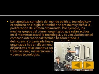  La naturaleza compleja del mundo político, tecnológico y
económico en el siglo 21 también se presta muy bien a la
proliferación del crimen organizado. Por ejemplo, los
muchos grupos del crimen organizado que están activos
en el momento actual la tecnología, y su vinculación con el
comercio internacional también ha fomentado la
delincuencia organizada hoy en día, la delincuencia
organizada hoy en día a menudo utilizan la Internet y los
dispositivos relacionados a cometer lo que se llama crimen
transnacional, malversación de fondos, estafas bursátiles,
y demás tecnologías.
 