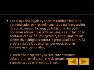  Los resquicios legales y sociales también han sido
aprovechados por los delincuentes para la ejecución
de sus acciones a lo largo de la historia. Así pues,
podemos afirmar que la delincuencia es un factor en
continua evolución. Por ejemplo, antiguamente los
delitos iban dirigidos contra la propiedad o contra la
propia vida de las personas, por motivaciones
personales o pasionales.
El mercado incipiente y la creciente demanda
colaboraron en el desarrollo de grupos organizados
especializados en el narcotráfico....
 