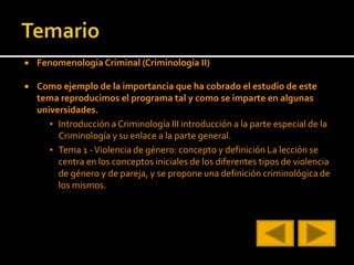  Fenomenología Criminal (Criminología II)
 Como ejemplo de la importancia que ha cobrado el estudio de este
tema reproducimos el programa tal y como se imparte en algunas
universidades.
▪ Introducción a Criminología III introducción a la parte especial de la
Criminología y su enlace a la parte general.
▪ Tema 1 -Violencia de género: concepto y definición La lección se
centra en los conceptos iniciales de los diferentes tipos de violencia
de género y de pareja, y se propone una definición criminológica de
los mismos.
 