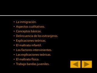 ▪ La inmigración.
▪ Aspectos cualitativos.
▪ Conceptos básicos.
▪ Delincuencia de los extranjeros.
▪ Explicaciones teóricas.
▪ El maltrato infantil.
▪ Los factores intervinientes.
▪ Las explicaciones teóricas.
▪ El maltrato físico.
▪ Trabajo bandas juveniles.
 
