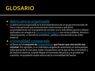  delincuencia organizada
 La delincuencia organizada es la actividad delictiva de un grupo estructurado de
tres o más personas que exista durante cierto tiempo y que actúe
concertadamente con el propósito de cometer uno o más delitos graves o delitos
tipificados con arreglo a la Convención de Palermo con miras a obtener, directa o
indirectamente, un beneficio económico , político u otro beneficio de orden
material.
 criminalidad comparada
 se llama así al conjunto de características que hacen que una acción sea
criminal. Por ejemplo, si un individuo cargaba de antemano un arma porque
sabía que la iba a usar para matar a la persona con la que se iba a encontrar y
de hecho lo asesina, cuando llegue el momento del juicio y se pruebe tal
cuestión, no quedarán dudas acerca de la criminalidad del hecho.
 