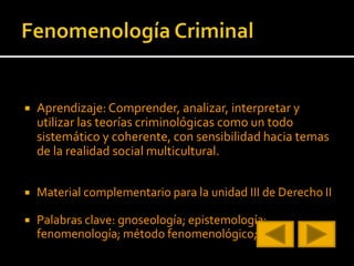  Aprendizaje: Comprender, analizar, interpretar y
utilizar las teorías criminológicas como un todo
sistemático y coherente, con sensibilidad hacia temas
de la realidad social multicultural.
 Material complementario para la unidad III de Derecho II
 Palabras clave: gnoseología; epistemología;
fenomenología; método fenomenológico;
 