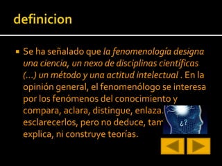  Se ha señalado que la fenomenología designa
una ciencia, un nexo de disciplinas científicas
(…) un método y una actitud intelectual . En la
opinión general, el fenomenólogo se interesa
por los fenómenos del conocimiento y
compara, aclara, distingue, enlaza… para
esclarecerlos, pero no deduce, tampoco
explica, ni construye teorías.
 