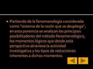 Partiendo de la fenomenología considerada
como "sistema de la razón que se despliega",
en esta ponencia se analizan los principios
posibilitadores del método fenomenológico,
los momentos lógicos que desde esta
perspectiva atraviesa la actividad
investigativa y los tipos de reducciones
inherentes a dichos momentos.
 