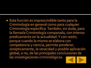  Esta función es imprescindible tanto para la
Criminología en general como para cualquier
Criminología específica.También, sin duda, para
la llamada Criminología comparada, con intenso
predicamento en la actualidad.Y con razón,
porque cuando la misma se elabora con
competencia y ciencia, permite ponderar,
sinópticamente, la veracidad y posible aplicación
global, o no, de las principales conclusiones de
las investigaciones criminológicas.
 