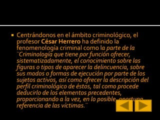  Centrándonos en el ámbito criminológico, el
profesor César Herrero ha definido la
fenomenología criminal como la parte de la
¨Criminología que tiene por función ofrecer,
sistematizadamente, el conocimiento sobre las
figuras o tipos de aparecer la delincuencia, sobre
sus modos o formas de ejecución por parte de los
sujetos activos, así como ofrecer la descripción del
perfil criminológico de éstos, tal como procede
deducirlo de los elementos precedentes,
proporcionando a la vez, en lo posible, oportuna
referencia de las víctimas.¨
 