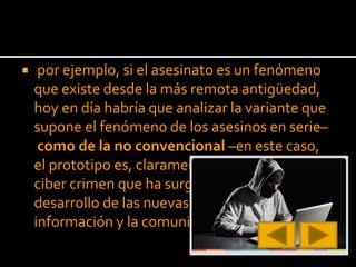  por ejemplo, si el asesinato es un fenómeno
que existe desde la más remota antigüedad,
hoy en día habría que analizar la variante que
supone el fenómeno de los asesinos en serie–
como de la no convencional –en este caso,
el prototipo es, claramente, el fenómeno del
ciber crimen que ha surgido a raíz del
desarrollo de las nuevas tecnologías de la
información y la comunicación–.
 