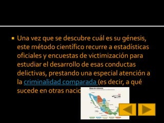  Una vez que se descubre cuál es su génesis,
este método científico recurre a estadísticas
oficiales y encuestas de victimización para
estudiar el desarrollo de esas conductas
delictivas, prestando una especial atención a
la criminalidad comparada (es decir, a qué
sucede en otras naciones del mundo).
 