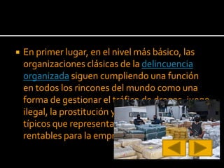  En primer lugar, en el nivel más básico, las
organizaciones clásicas de la delincuencia
organizada siguen cumpliendo una función
en todos los rincones del mundo como una
forma de gestionar el tráfico de drogas, juego
ilegal, la prostitución y muchos vicios más
típicos que representan oportunidades
rentables para la empresa criminal.
 