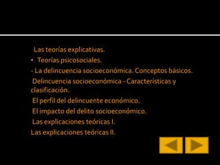 Las teorías explicativas.
▪ Teorías psicosociales.
- La delincuencia socioeconómica.Conceptos básicos.
Delincuencia socioeconómica - Características y
clasificación.
El perfil del delincuente económico.
El impacto del delito socioeconómico.
Las explicaciones teóricas I.
Las explicaciones teóricas II.
 