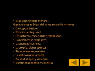 ▪ El abuso sexual de menores.
Explicaciones teóricas del abuso sexual de menores.
▪ Conceptos básicos.
▪ El delincuente juvenil.
▪ El trastorno antisocial de personalidad.
▪ Los elementos expresivos.
▪ Las bandas juveniles.
▪ Las explicaciones teóricas.
▪ Trabajo bandas juveniles.
▪ La delincuencia violenta
▪ Alcohol, drogas y violencia.
▪ Enfermedad mental y violencia
 