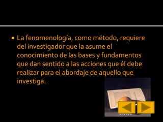  La fenomenología, como método, requiere
del investigador que la asume el
conocimiento de las bases y fundamentos
que dan sentido a las acciones que él debe
realizar para el abordaje de aquello que
investiga.
 