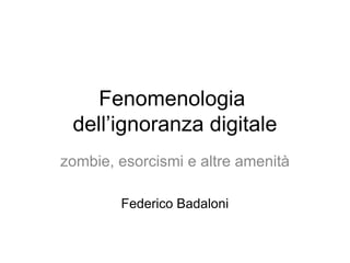 Fenomenologia
 dell’ignoranza digitale
zombie, esorcismi e altre amenità

        Federico Badaloni
 