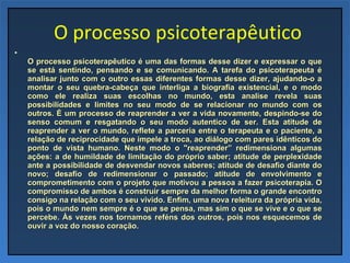 O processo psicoterapêutico O processo psicoterapêutico é uma das formas desse dizer e expressar o que se está sentindo, pensando e se comunicando. A tarefa do psicoterapeuta é analisar junto com o outro essas diferentes formas desse dizer, ajudando-o a montar o seu quebra-cabeça que interliga a biografia existencial, e o modo como ele realiza suas escolhas no mundo, esta analise revela suas possibilidades e limites no seu modo de se relacionar no mundo com os outros. É um processo de reaprender a ver a vida novamente, despindo-se do senso comum e resgatando o seu modo autentico de ser. Esta atitude de reaprender a ver o mundo, reflete a parceria entre o terapeuta e o paciente, a relação de reciprocidade que impele a troca, ao diálogo com pares idênticos do ponto de vista humano. Neste modo o "reaprender” redimensiona algumas ações: a de humildade de limitação do próprio saber; atitude de perplexidade ante a possibilidade de desvendar novos saberes; atitude de desafio diante do novo; desafio de redimensionar o passado; atitude de envolvimento e comprometimento com o projeto que motivou a pessoa a fazer psicoterapia. O compromisso de ambos é construir sempre da melhor forma o grande encontro consigo na relação com o seu vivido. Enfim, uma nova releitura da própria vida, pois o mundo nem sempre é o que se pensa, mas sim o que se vive e o que se percebe. Às vezes nos tornamos reféns dos outros, pois nos esquecemos de ouvir a voz do nosso coração. 