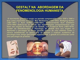 GESTALT NA  ABORDAGEM DA FENOMENOLOGIA HUMANISTA O movimento gestáltico surgiu no período compreendido entre 1930 e 1940 e teve como expoentes máximos: Max Wertheimer (1880-1943), Wolfgang Köhler (1887-1967) e Kurt Koffka (1886-1941). Posteriormente Kurt Goldstein (1878-1965) dedicou-se ao estudo das manifestações comportamentais com base nas noções da Psicologia da Gestalt, com Frederick Perls (1893-1970), criador da Gestalt-terapia. A Psicologia da Gestalt teve sua origem na Alemanha a psicologia da forma (gestalt) nasceu de uma rebelião contra a ciência estabelecida na época. Por se oporem à tradição acadêmica da psicologia mais antiga (psicologia experimental), a gestalt era conhecida como uma psicologia de protesto. 