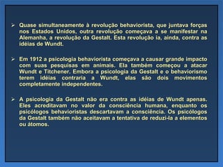 Quase simultaneamente à revolução behaviorista, que juntava forças nos Estados Unidos, outra revolução começava a se manifestar na Alemanha, a revolução da Gestalt. Esta revolução ia, ainda, contra as idéias de Wundt.  Em 1912 a psicologia behaviorista começava a causar grande impacto com suas pesquisas em animais. Ela também começou a atacar Wundt e Titchener. Embora a psicologia da Gestalt e o behaviorismo terem idéias contraria a Wundt, elas são dois movimentos completamente independentes.  A psicologia da Gestalt não era contra as idéias de Wundt apenas. Eles acreditavam no valor da consciência humana, enquanto os psicólogos behavioristas descartavam a consciência. Os psicólogos da Gestalt também não aceitavam a tentativa de reduzi-la a elementos ou átomos. 