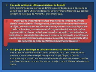 E de onde surgiram as idéias contestadoras da Gestalt?   Bem, existiram alguns autores que deram sua contribuição para a psicologia da Gestalt, assim como utilizaram idéias de outro movimento filosófico que ocorreu também na psicologia da Alemanha, a fenomenologia.  Mas porque os psicólogos da Gestalt eram contra as idéias de Wundt?   Eles acusavam Wundt de afirmar que a percepção seria uma soma de vários elementos e formaria uma espécie de pacote. Os psicólogos da Gestalt acreditavam que quando juntava-se os elementos ele formaria um novo padrão que não existia antes da soma das partes, ou seja, o todo é diferente da soma das partes. 