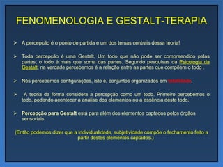 FENOMENOLOGIA E GESTALT-TERAPIA A percepção é o ponto de partida e um dos temas centrais dessa teoria!  Toda percepção é uma Gestalt, Um todo que não pode ser compreendido pelas partes, o todo é mais que soma das partes. Segundo pesquisas da  Psicologia da Gestalt , na verdade percebemos é a relação entre as partes que compõem o todo . Nós percebemos configurações, isto é, conjuntos organizados em  totalidade .  A teoria da forma considera a percepção como um todo. Primeiro percebemos o todo, podendo acontecer a análise dos elementos ou a essência deste todo.  Percepção para Gestalt  está para além dos elementos captados pelos órgãos sensoriais. (Então podemos dizer que a individualidade, subjetividade compõe o fechamento feito a partir destes elementos captados.) 