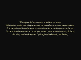 “ Eu faço minhas coisas, você faz as suas. Não estou neste mundo para viver de acordo com suas expectativas. E você não está neste mundo para viver de acordo com as minhas. Você é você e eu sou eu e se, por acaso, nos encontrarmos, é lindo Se não, nada há a fazer.” (Oração da Gestalt, de Perls.) 