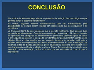 CONCLUSÃO Na prática da fenomenologia efetuar o processo de redução fenomenológica o qual permite atingir a essência do fenômeno. As coisas, segundo Husserl, caracterizam-se pelo seu inacabamento, pela possibilidade de sempre serem visadas por noesis novas que as enriquecem e as modificam. Já Immanuel Kant diz que fenômeno que é de fato fenômeno, deve possuir duas propriedades elementares: Caracterizar-se no tempo e no espaço. No tempo, através da aplicação das categorias do entendimento a priori (uma dedução lógica da coisa) e em seguida a posteriori (o que pode ser identificado "positivamente" quanto a este objeto). Com a coisa inserida em um contexto temporal e espacial, está apta a receber todos os componentes da ciência afim de estudá-la. E, para a aplicação dos diversos juízos da ciência (sintético/a priori; analítico/a posteriori), deve existir o ser que transcenda a ciência, o objeto e a terra. Para a fenomenologia um objeto, uma sensação, uma recordação, enfim, tudo tem que ser estudado tal como é para o espectador. 