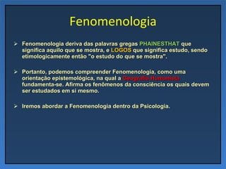 Fenomenologia Fenomenologia deriva das palavras gregas  PHAINESTHAT  que significa aquilo que se mostra, e  LOGOS  que significa estudo, sendo etimologicamente então "o estudo do que se mostra". Portanto, podemos compreender Fenomenologia, como uma orientação epistemológica, na qual a  Geografia Humanista  fundamenta-se. Afirma os fenômenos da consciência os quais devem ser estudados em si mesmo. Iremos abordar a Fenomenologia dentro da Psicologia. 