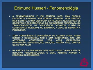 Edimund Husserl - Fenomenológia A FENOMENOLOGIA É, EM SENTIDO LATO, UMA ESCOLA FILOSÓFICA FUNDADA POR EDMUND HUSSERL. NUM SENTIDO MAIS ESTRITO, É UMA DISCIPLINA DA FILOSOFIA QUE ESTUDA OS OBJECTOS E AS ESTRUTURAS DA CONSCIÊNCIA PURIFICADA OU  TRANSCENDENTAL , DA CONSCIÊNCIA COGNITIVA, E NÃO DA CONSCIÊNCIA INDIVIDUAL OU  EMPÍRICA , À QUAL SE REPORTA A PSICOLOGIA.  TODA CONSCIÊNCIA É  CONSCIÊNCIA DE ALGUMA COISA . ASSIM SENDO, A CONSCIÊNCIA NÃO É UMA SUBSTÂNCIA, MAS UMA ACTIVIDADE CONSTITUÍDA POR ATOS (PERCEPÇÃO, IMAGINAÇÃO, ESPECULAÇÃO, VOLIÇÃO, PAIXÃO, ETC), COM OS QUAIS VISA ALGO. NA PRÁTICA DA FENOMENOLOGIA EFECTUA-SE O PROCESSO DE REDUÇÃO FENOMENOLÓGICA O QUAL PERMITE ATINGIR A ESSÊNCIA DO FENÓMENO. 