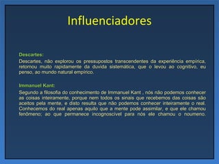 Influenciadores Descartes: Descartes, não explorou os pressupostos transcendentes da experiência empírica, retornou muito rapidamente da duvida sistemática, que o levou ao cognitivo, eu penso, ao mundo natural empírico.   Immanuel Kant: Segundo a filosofia do conhecimento de Immanuel Kant , nós não podemos conhecer as coisas inteiramente, porque nem todos os sinais que recebemos das coisas são aceitos pela mente, e disto resulta que não podemos conhecer inteiramente o real. Conhecemos do real apenas aquilo que a mente pode assimilar, e que ele chamou fenômeno; ao que permanece incognoscível para nós ele chamou o noumeno. 