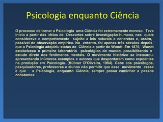   Psicologia enquanto Ciência O processo de tornar a Psicologia  uma Ciência foi extremamente moroso.  Teve início a partir das idéias de  Descartes sobre investigação humana, nas  quais considerava o comportamento  sujeito a leis naturais e concretas e, assim,  passível de observação empírica. No  entanto, foi apenas três séculos depois  que a Psicologia adquiriu status de  Ciência a partir de Wundt. Em 1879,  Wundt estabeleceu o primeiro laboratório  psicológico do mundo, possibilitando o  estudo direto dos fenômenos mentais. O movimento histórico se instaurou, apresentando inúmeros exemplos e autores que despontaram como expoentes na produção em Psicologia. (Hübner D’Oliveira, 1984). Cabe aos psicólogos, pesquisadores, professores e alunos não permitir que esse  movimento  cesse e que  a Psicologia, enquanto Ciência, sempre possa caminhar a passos constantes. 
