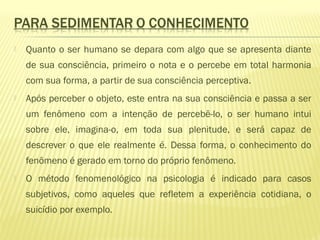  Quanto o ser humano se depara com algo que se apresenta diante
de sua consciência, primeiro o nota e o percebe em total harmonia
com sua forma, a partir de sua consciência perceptiva.
 Após perceber o objeto, este entra na sua consciência e passa a ser
um fenômeno com a intenção de percebê-lo, o ser humano intui
sobre ele, imagina-o, em toda sua plenitude, e será capaz de
descrever o que ele realmente é. Dessa forma, o conhecimento do
fenômeno é gerado em torno do próprio fenômeno.
 O método fenomenológico na psicologia é indicado para casos
subjetivos, como aqueles que refletem a experiência cotidiana, o
suicídio por exemplo.
 