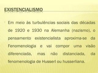  Em meio às turbulências sociais das décadas
de 1920 e 1930 na Alemanha (nazismo), o
pensamento existencialista aproxima-se da
Fenomenologia e vai compor uma visão
diferenciada, mas não distanciada, da
fenomenologia de Husserl ou husserliana.
 