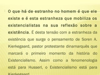  O que há de estranho no homem é que ele
existe e é esta estranheza que mobiliza os
existencialistas na sua reflexão sobre a
existência. É desta tensão com a estranheza da
existência que surge o pensamento de Soren A.
Kierkegaard, pastor protestante dinamarquês que
marcará o primeiro momento da história do
Existencialismo. Assim como a fenomenologia
está para Husserl, o Existencialismo está para
 
