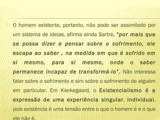  O homem existente, portanto, não pode ser assimilado por
um sistema de ideias, afirma ainda Sartre, “por mais que
se possa dizer e pensar sobre o sofrimento, ele
escapa ao saber , na medida em que é sofrido em
si mesmo, para si mesmo, onde o saber
permanece incapaz de transformá-lo”. Não interessa
falar sobre o sofrimento e sim sobre o sofrimento de alguém
em particular. Em Kierkegaard, o Existencialismo é a
expressão de uma experiência singular, individual,
pois existência é uma tensão entre o que o homem é e o que
 
