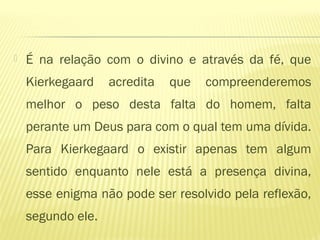  É na relação com o divino e através da fé, que
Kierkegaard acredita que compreenderemos
melhor o peso desta falta do homem, falta
perante um Deus para com o qual tem uma dívida.
Para Kierkegaard o existir apenas tem algum
sentido enquanto nele está a presença divina,
esse enigma não pode ser resolvido pela reflexão,
segundo ele.
 