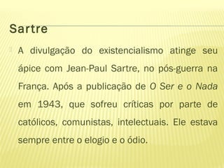 Sartre
 A divulgação do existencialismo atinge seu
ápice com Jean-Paul Sartre, no pós-guerra na
França. Após a publicação de O Ser e o Nada
em 1943, que sofreu críticas por parte de
católicos, comunistas, intelectuais. Ele estava
sempre entre o elogio e o ódio.
 