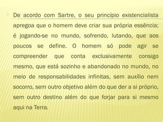  De acordo com Sartre, o seu princípio existencialista
apregoa que o homem deve criar sua própria essência;
é jogando-se no mundo, sofrendo, lutando, que aos
poucos se define. O homem só pode agir se
compreender que conta exclusivamente consigo
mesmo, que está sozinho e abandonado no mundo, no
meio de responsabilidades infinitas, sem auxílio nem
socorro, sem outro objetivo além do que der a si próprio,
sem outro destino além do que forjar para si mesmo
aqui na Terra.
 