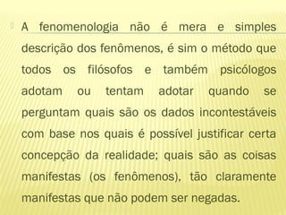  A fenomenologia não é mera e simples
descrição dos fenômenos, é sim o método que
todos os filósofos e também psicólogos
adotam ou tentam adotar quando se
perguntam quais são os dados incontestáveis
com base nos quais é possível justificar certa
concepção da realidade; quais são as coisas
manifestas (os fenômenos), tão claramente
manifestas que não podem ser negadas.
 