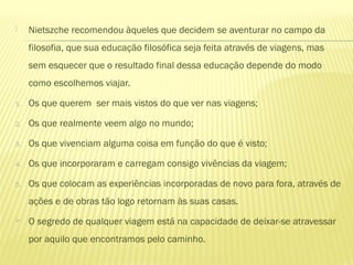  Nietszche recomendou àqueles que decidem se aventurar no campo da
filosofia, que sua educação filosófica seja feita através de viagens, mas
sem esquecer que o resultado final dessa educação depende do modo
como escolhemos viajar.
1. Os que querem ser mais vistos do que ver nas viagens;
2. Os que realmente veem algo no mundo;
3. Os que vivenciam alguma coisa em função do que é visto;
4. Os que incorporaram e carregam consigo vivências da viagem;
5. Os que colocam as experiências incorporadas de novo para fora, através de
ações e de obras tão logo retornam às suas casas.
 O segredo de qualquer viagem está na capacidade de deixar-se atravessar
por aquilo que encontramos pelo caminho.
 