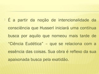  É a partir da noção de intencionalidade da
consciência que Husserl iniciará uma contínua
busca por aquilo que nomeou mais tarde de
“Ciência Eudética” – que se relaciona com a
essência das coisas. Sua obra é reflexo da sua
apaixonada busca pela exatidão.
 