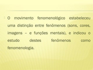  O movimento fenomenológico estabeleceu
uma distinção entre fenômenos (sons, cores,
imagens – e funções mentais), e indicou o
estudo destes fenômenos como
fenomenologia.
 