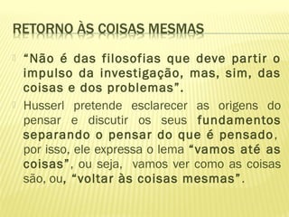  “Não é das filosofias que deve partir o
impulso da investigação, mas, sim, das
coisas e dos problemas”.
 Husserl pretende esclarecer as origens do
pensar e discutir os seus fundamentos
separando o pensar do que é pensado,
por isso, ele expressa o lema “vamos até as
coisas”, ou seja, vamos ver como as coisas
são, ou, “voltar às coisas mesmas”.
 
