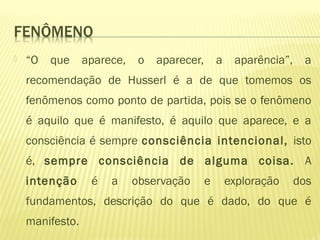  “O que aparece, o aparecer, a aparência”, a
recomendação de Husserl é a de que tomemos os
fenômenos como ponto de partida, pois se o fenômeno
é aquilo que é manifesto, é aquilo que aparece, e a
consciência é sempre consciência intencional, isto
é, sempre consciência de alguma coisa. A
intenção é a observação e exploração dos
fundamentos, descrição do que é dado, do que é
manifesto.
 