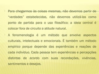  Para chegarmos às coisas mesmas, não devemos partir de
“verdades” estabelecidas, não devemos utilizá-las como
ponto de partida para o uso filosófico; a ideia central é
colocar fora de circuito a atitude natural.
 A fenomenologia é um método que envolve aspectos
culturais, intelectuais e emocionais. É também um método
empírico porque depende das experiências e reações de
cada indivíduo. Cada pessoa tem experiências e percepções
distintas de acordo com suas recordações, vivências,
sentimentos e desejos.
 