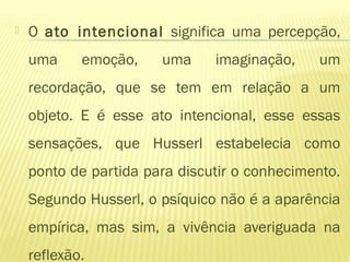  O ato intencional significa uma percepção,
uma emoção, uma imaginação, um
recordação, que se tem em relação a um
objeto. E é esse ato intencional, esse essas
sensações, que Husserl estabelecia como
ponto de partida para discutir o conhecimento.
Segundo Husserl, o psíquico não é a aparência
empírica, mas sim, a vivência averiguada na
reflexão.
 
