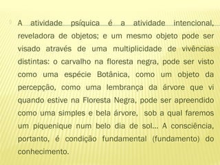  A atividade psíquica é a atividade intencional,
reveladora de objetos; e um mesmo objeto pode ser
visado através de uma multiplicidade de vivências
distintas: o carvalho na floresta negra, pode ser visto
como uma espécie Botânica, como um objeto da
percepção, como uma lembrança da árvore que vi
quando estive na Floresta Negra, pode ser apreendido
como uma simples e bela árvore, sob a qual faremos
um piquenique num belo dia de sol... A consciência,
portanto, é condição fundamental (fundamento) do
conhecimento.
 