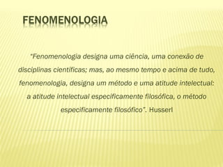 “Fenomenologia designa uma ciência, uma conexão de
disciplinas científicas; mas, ao mesmo tempo e acima de tudo,
fenomenologia, designa um método e uma atitude intelectual:
a atitude intelectual especificamente filosófica, o método
especificamente filosófico”. Husserl
 