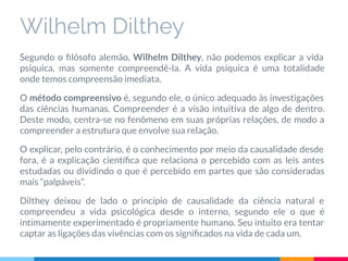 Wilhelm Dilthey
Segundo o ﬁlósofo alemão, Wilhelm Dilthey, não podemos explicar a vida
psíquica, mas somente compreendê-la. A vida psíquica é uma totalidade
onde temos compreensão imediata.
O método compreensivo é, segundo ele, o único adequado às investigações
das ciências humanas. Compreender é a visão intuitiva de algo de dentro.
Deste modo, centra-se no fenômeno em suas próprias relações, de modo a
compreender a estrutura que envolve sua relação.
O explicar, pelo contrário, é o conhecimento por meio da causalidade desde
fora, é a explicação cientíﬁca que relaciona o percebido com as leis antes
estudadas ou dividindo o que é percebido em partes que são consideradas
mais “palpáveis”.
Dilthey deixou de lado o princípio de causalidade da ciência natural e
compreendeu a vida psicológica desde o interno, segundo ele o que é
intimamente experimentado é propriamente humano. Seu intuito era tentar
captar as ligações das vivências com os signiﬁcados na vida de cada um.
 