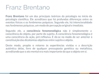 Franz Brentano foi um dos principais teóricos da psicologia no início da
psicologia cientíﬁca. Ele acreditava que há profundas diferenças entre os
eventos físicos e os fenômenos psíquicos. Segundo ele, há intencionalidade
nos fenômenos psíquicos, um modo de percepção original e imediato.
Segundo ele, a consciência fenomenológica não é simplesmente a
consciência do objeto, por parte do sujeito. A consciência fenomenológica é
uma consciência da ação, pré-reﬂexiva. E dá-se no modo de ser anterior à
constituição das dicotomias objetivas entre sujeito e objeto.
Deste modo, propõe o retorno às experiências vividas e a descrição
autêntica delas, livre de qualquer pressuposto genético ou metafísico,
acreditando que o ato mental era mais importante do que o objeto em si.
Franz Brentano
 