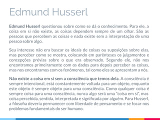 Edmund Husserl
Edmund Husserl questionou sobre como se dá o conhecimento. Para ele, a
coisa em si não existe, as coisas dependem sempre de um olhar. São as
pessoas que percebem as coisas e nada existe sem a interpretação de uma
pessoa sobre algo.
Seu interesse não era buscar os ideais de coisas ou suposições sobre elas,
mas perceber como se mostra, colocando em parênteses os julgamentos e
concepções prévias sobre o que era observado. Segundo ele, não nos
encontramos primeiramente com os dados para depois perceber as coisas,
mas nos encontramos com os fenômenos, tal como eles se apresentam a nós.
Não existe a coisa em si sem a consciência que temos dela. A consciência é
sempre intencional, está constantemente voltada para um objeto, enquanto
este objeto é sempre objeto para uma consciência. Como qualquer coisa é
sempre coisa para uma consciência, nunca algo será uma “coisa em si”, mas
coisa percebida, sentida, interpretada e signiﬁcada por alguém. Para Husserl,
a ﬁlosoﬁa deveria permanecer com liberdade de pensamento e se focar nos
problemas fundamentais do ser humano.
 